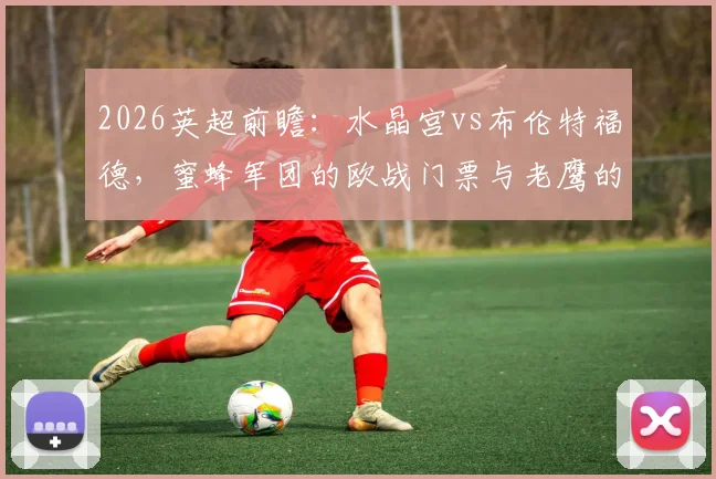 2026英超前瞻：水晶宫vs布伦特福德，蜜蜂军团的欧战门票与老鹰的欧协联之路