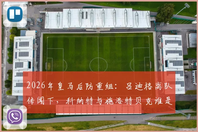 2026年皇马后防重组：吕迪格离队传闻下，科纳特与施洛特贝克谁是真命天子？最新引援动态解析