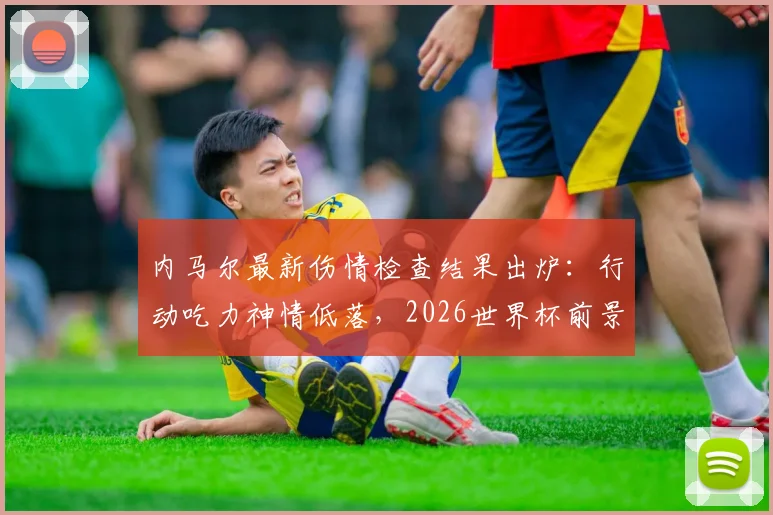 内马尔最新伤情检查结果出炉:行动吃力神情低落,2026世界杯前景蒙上阴影,巴西队备战计划面临变数