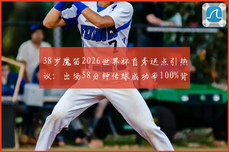 38岁魔笛2026世界杯首秀送点引热议：出场58分钟传球成功率100%背后有何玄机？