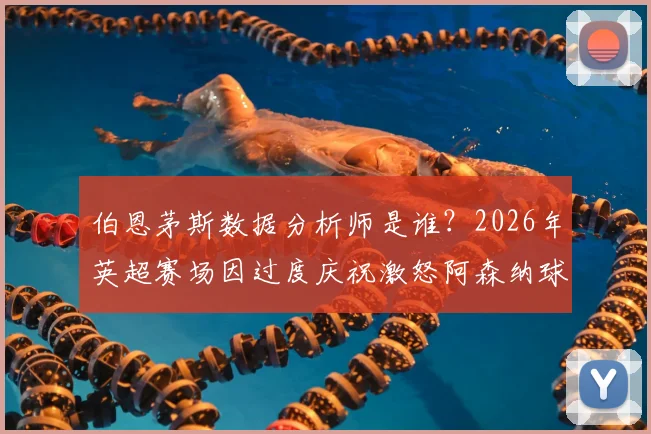 伯恩茅斯数据分析师是谁？2026年英超赛场因过度庆祝激怒阿森纳球迷，引发工作人员行为与球迷情绪管理争议