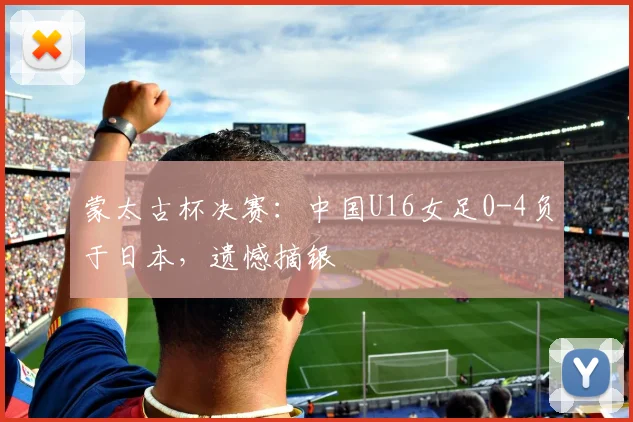 蒙太古杯决赛：中国U16女足0-4负于日本，遗憾摘银
