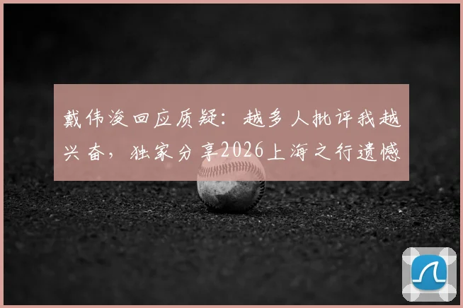 戴伟浚回应质疑：越多人批评我越兴奋，独家分享2026上海之行遗憾未与老友聚餐