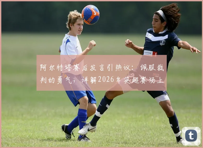 阿尔特塔赛后发言引热议：佩服裁判的勇气，详解2026年英超赛场上“明显犯规”的判罚尺度与争议焦点