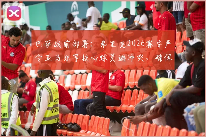巴萨战前部署：弗里克2026赛季严令亚马尔等核心球员避冲突，确保次回合对阵马竞全员出战