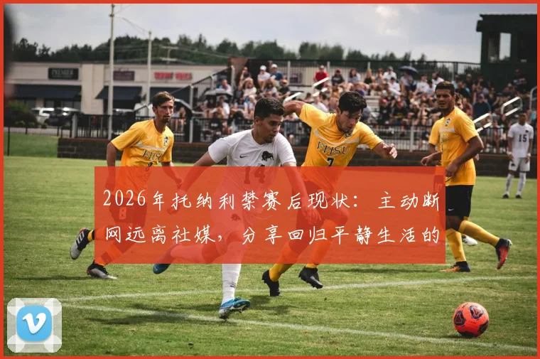 2026年托纳利禁赛后现状：主动断网远离社媒，分享回归平静生活的真实感受与心态调整方法