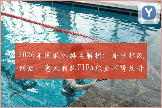 2026年国家队排名解析：非洲杯改判后，意大利队FIFA积分不降反升原因揭秘