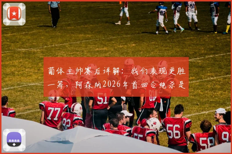 葡体主帅赛后详解：我们表现更胜一筹，阿森纳2026年首回合绝杀是运气使然，淘汰赛过程全回顾
