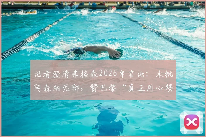 记者澄清弗格森2026年言论：未批阿森纳无聊，赞巴黎“真正用心踢球”背后深意