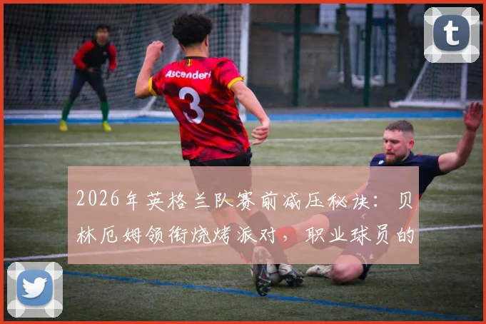 2026年英格兰队赛前减压秘诀：贝林厄姆领衔烧烤派对，职业球员的放松与备战平衡之道