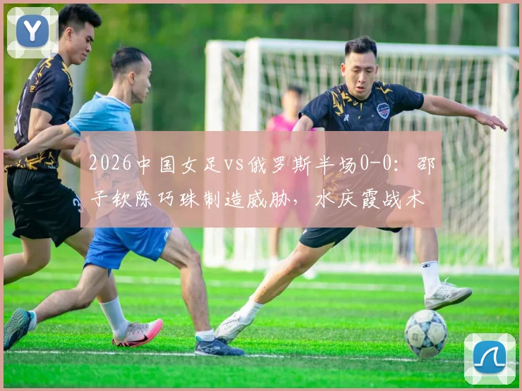 2026中国女足vs俄罗斯半场0-0：邵子钦陈巧珠制造威胁，水庆霞战术调整初显成效