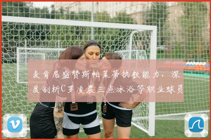 麦肯尼盛赞斯帕莱蒂执教能力，深度剖析C罗凌晨三点冰浴等职业球员高效恢复方法