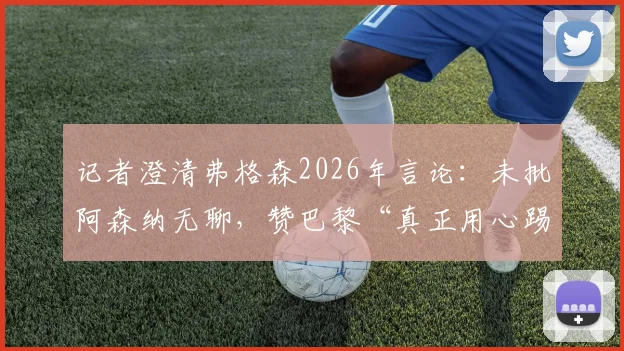 记者澄清弗格森2026年言论:未批阿森纳无聊,赞巴黎“真正用心踢球”背后深意