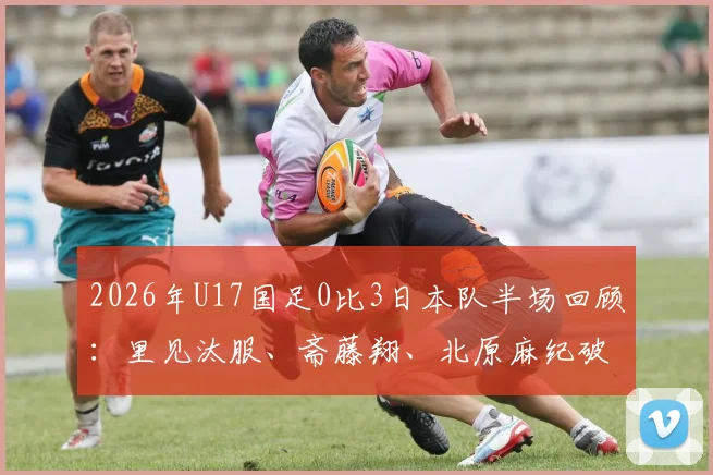 2026年U17国足0比3日本队半场回顾：里见汰服、斋藤翔、北原麻纪破门分析，惨败背后原因与青训启示