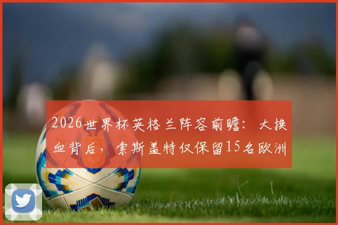 2026世界杯英格兰阵容前瞻：大换血背后，索斯盖特仅保留15名欧洲杯旧将的深层原因与影响