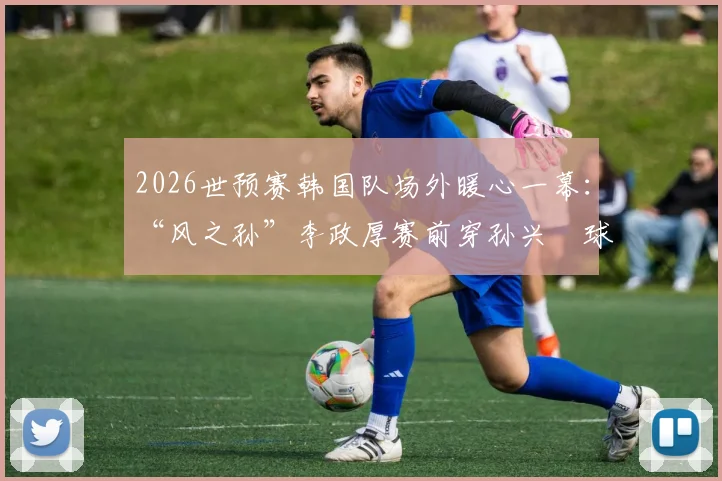 2026世预赛韩国队场外暖心一幕：“风之孙”李政厚赛前穿孙兴慜球衣，背后故事与韩国体育明星跨界情谊解读
