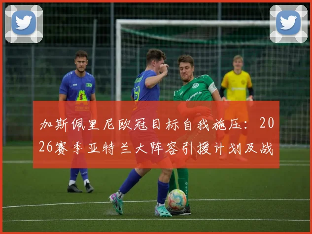 加斯佩里尼欧冠目标自我施压：2026赛季亚特兰大阵容引援计划及战术体系解析