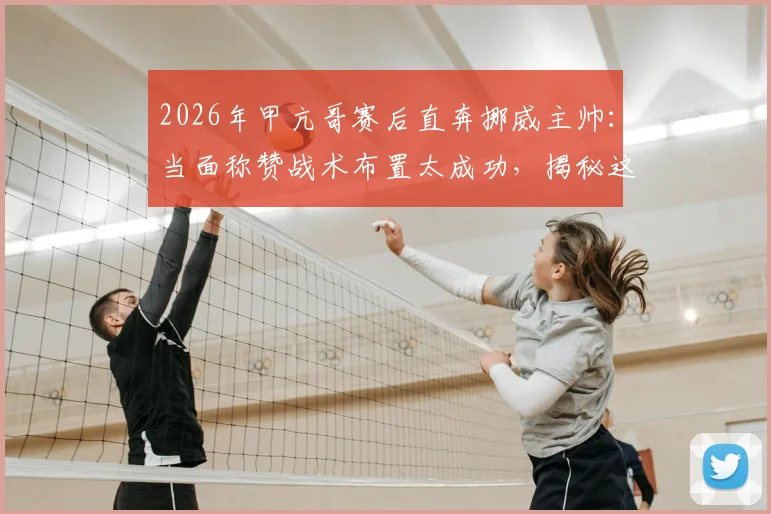 2026年甲亢哥赛后直奔挪威主帅：当面称赞战术布置太成功，揭秘这场经典对决的赢球密码