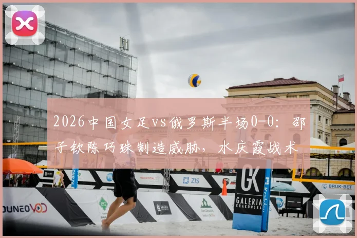 2026中国女足vs俄罗斯半场0-0:邵子钦陈巧珠制造威胁,水庆霞战术调整初显成效