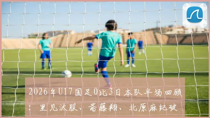 2026年U17国足0比3日本队半场回顾:里见汰服、斋藤翔、北原麻纪破门分析,惨败背后原因与青训启示