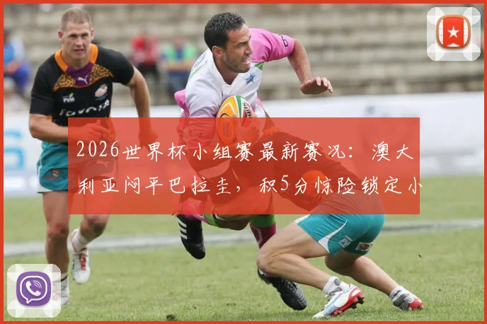 2026世界杯小组赛最新赛况：澳大利亚闷平巴拉圭，积5分惊险锁定小组第二晋级名额，出线形势深度解析