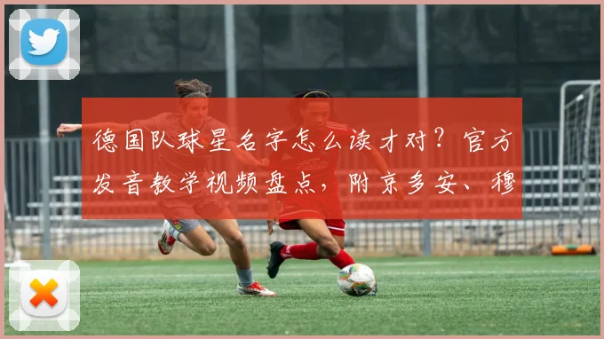 德国队球星名字怎么读才对？官方发音教学视频盘点，附京多安、穆勒等中文谐音对照指南