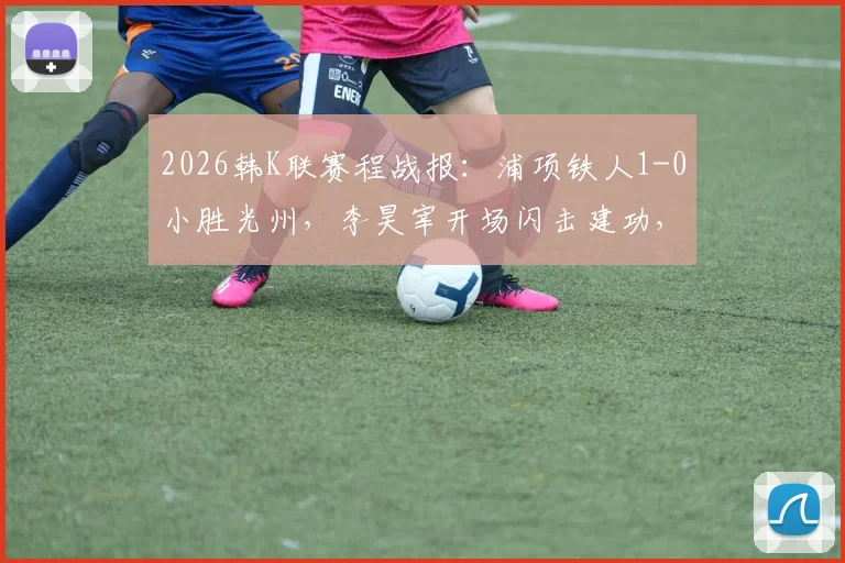 2026韩K联赛程战报：浦项铁人1-0小胜光州，李昊宰开场闪击建功，积分榜形势解读