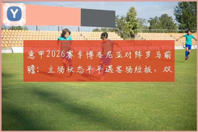 意甲2026赛季博洛尼亚对阵罗马前瞻:主场状态平平遇客场短板,双方攻防关键点深度剖析