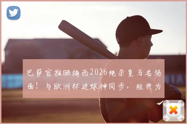 巴萨官推晒梅西2026绝杀皇马名场面!与欧洲杯进球神同步,经典为何总被复刻?