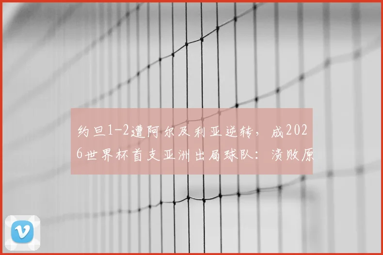 约旦1-2遭阿尔及利亚逆转，成2026世界杯首支亚洲出局球队：溃败原因深度复盘与未来之路展望