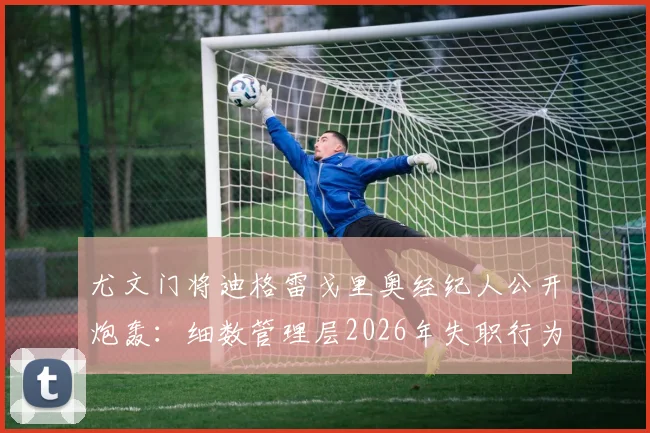 尤文门将迪格雷戈里奥经纪人公开炮轰:细数管理层2026年失职行为,剖析门将为何总成“背锅侠”