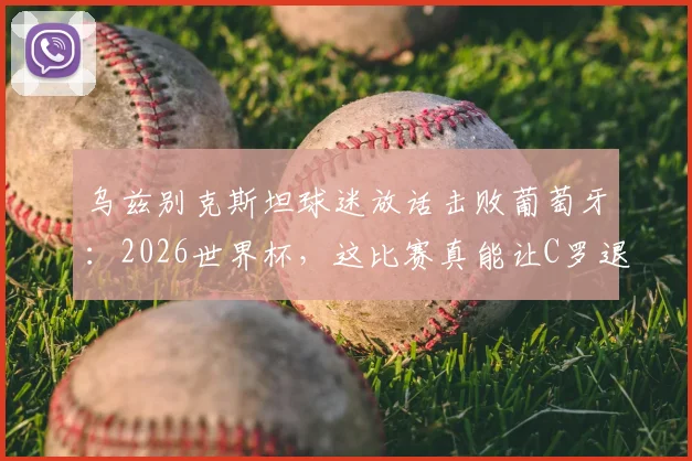 乌兹别克斯坦球迷放话击败葡萄牙:2026世界杯,这比赛真能让C罗退役吗?实力对比深度解析