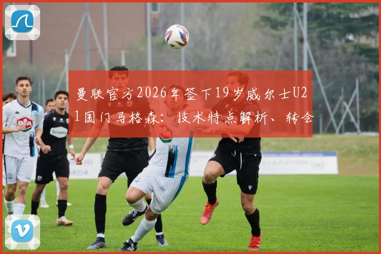 曼联官方2026年签下19岁威尔士U21国门马格森：技术特点解析、转会详情及在红魔的未来前景展望