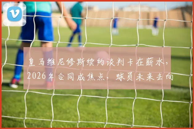 皇马维尼修斯续约谈判卡在薪水，2026年合同成焦点，球员未来去向何方？