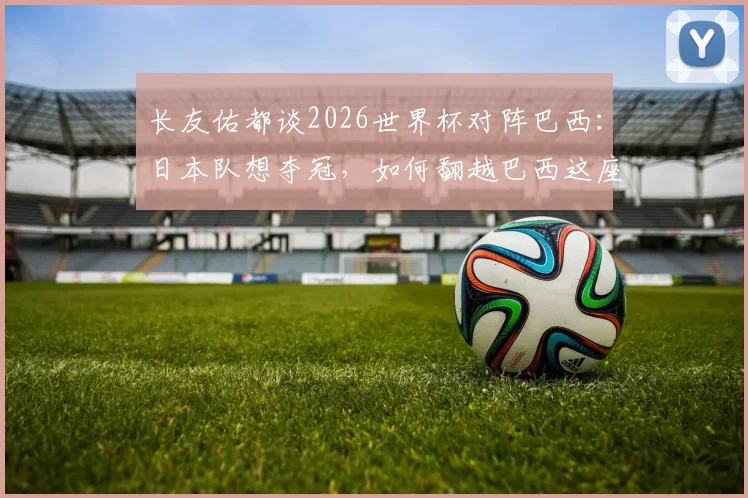 长友佑都谈2026世界杯对阵巴西：日本队想夺冠，如何翻越巴西这座大山？