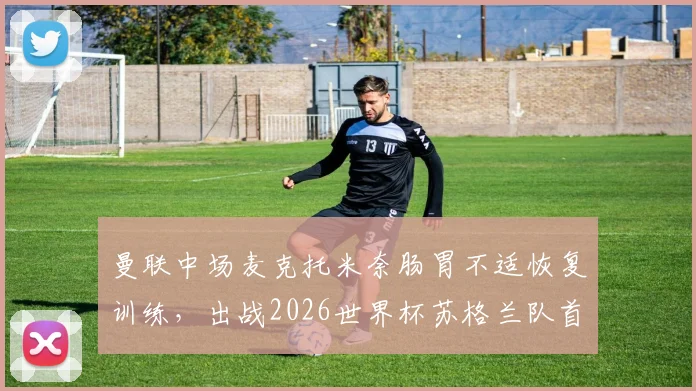 曼联中场麦克托米奈肠胃不适恢复训练,出战2026世界杯苏格兰队首战前景分析