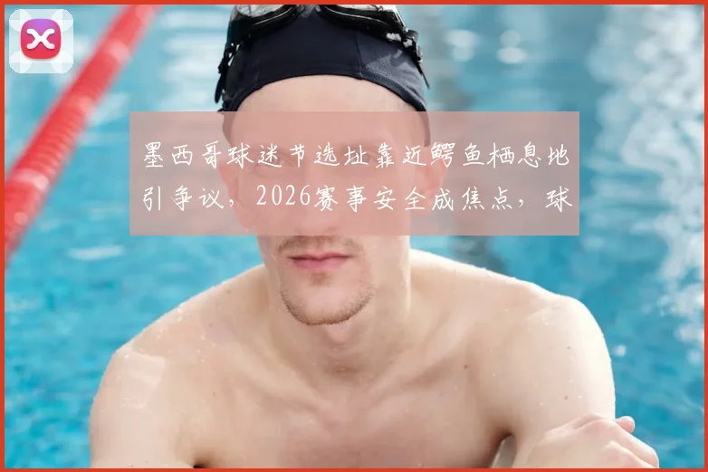 墨西哥球迷节选址靠近鳄鱼栖息地引争议，2026赛事安全成焦点，球迷该如何防护？