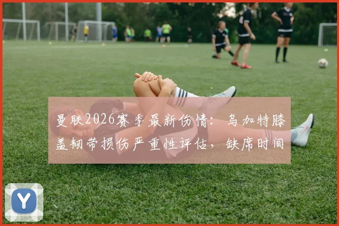 曼联2026赛季最新伤情:乌加特膝盖韧带损伤严重性评估,缺席时间与对中场影响深度分析