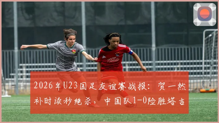 2026年U23国足友谊赛战报：贺一然补时读秒绝杀，中国队1-0险胜塔吉克斯坦队
