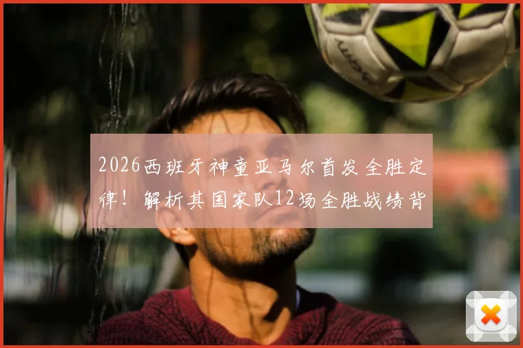 2026西班牙神童亚马尔首发全胜定律！解析其国家队12场全胜战绩背后的秘密