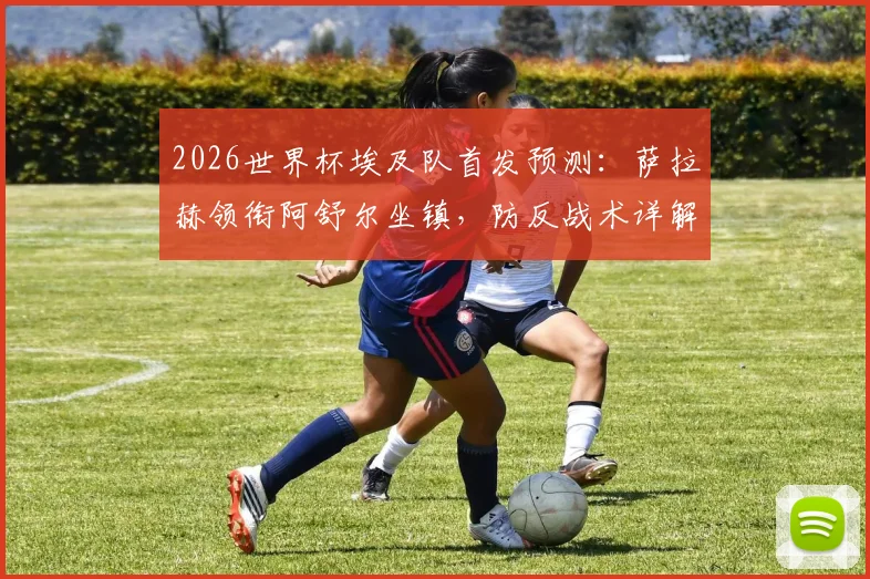 2026世界杯埃及队首发预测：萨拉赫领衔阿舒尔坐镇，防反战术详解与小组赛前景分析