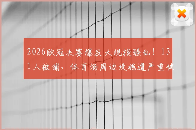 2026欧冠决赛爆发大规模骚乱！131人被捕，体育场周边设施遭严重破坏，安全警钟再次敲响