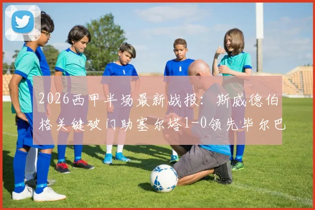 2026西甲半场最新战报:斯威德伯格关键破门助塞尔塔1-0领先毕尔巴鄂竞技,实时比分与赛况解析