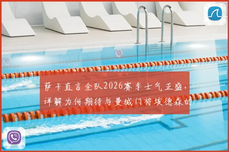 萨卡直言全队2026赛季士气正盛,详解为何期待与曼城门将埃德森的对决,附双方历史交锋数据分析