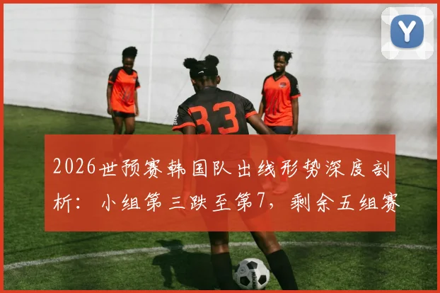 2026世预赛韩国队出线形势深度剖析：小组第三跌至第7，剩余五组赛果需满足三大关键条件方能晋级