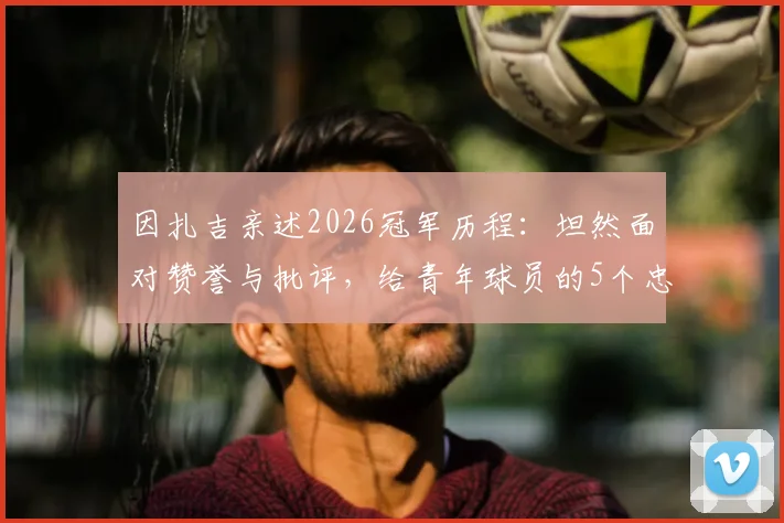 因扎吉亲述2026冠军历程：坦然面对赞誉与批评，给青年球员的5个忠告