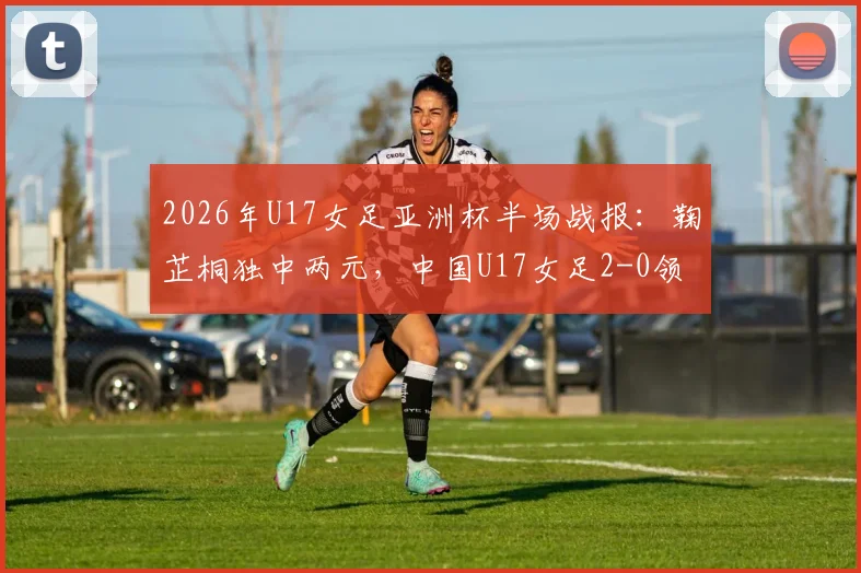 2026年U17女足亚洲杯半场战报：鞠芷桐独中两元，中国U17女足2-0领先越南，附进球集锦与球员技术特点分析