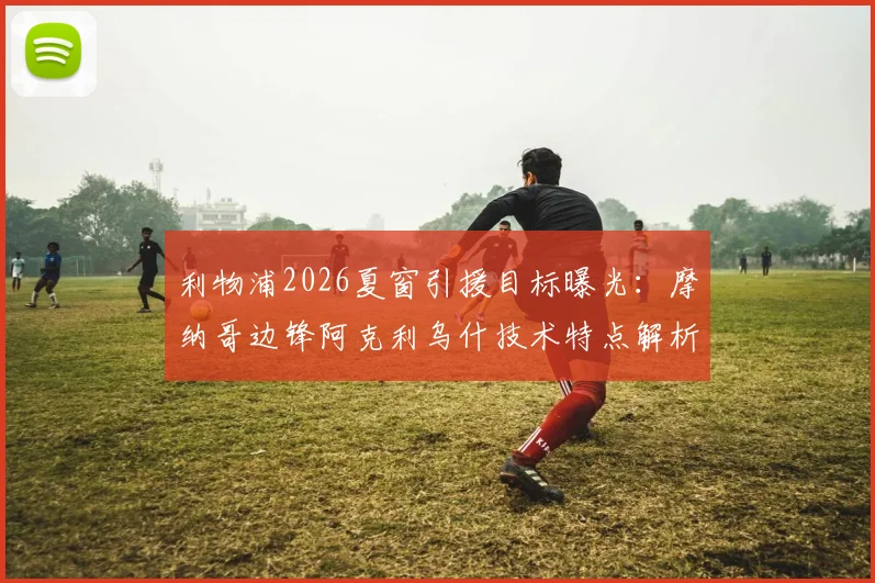 利物浦2026夏窗引援目标曝光：摩纳哥边锋阿克利乌什技术特点解析，5000万报价能否成行？