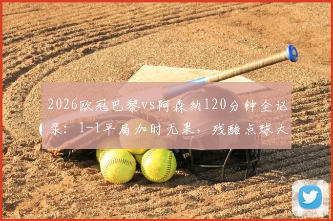 2026欧冠巴黎vs阿森纳120分钟全记录：1-1平局加时无果，残酷点球大战决胜时刻全解析