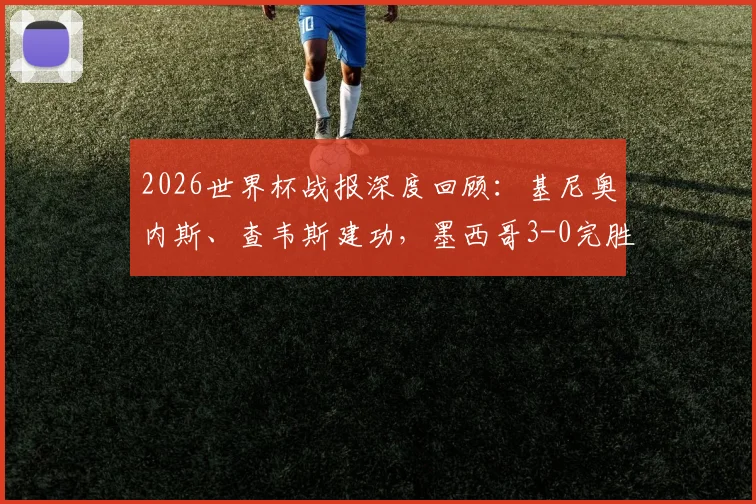 2026世界杯战报深度回顾：基尼奥内斯、查韦斯建功，墨西哥3-0完胜捷克送其出局，附比赛数据与战术解读